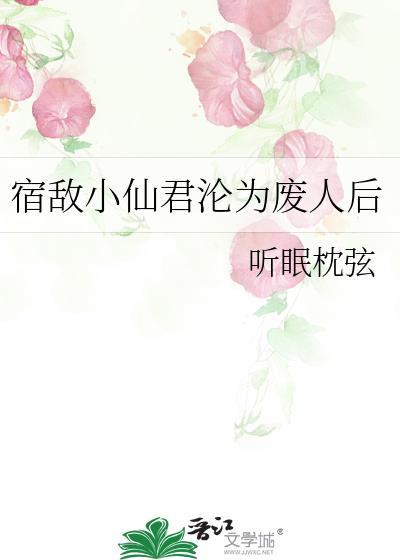 宿敌小仙君沦为废人后免费阅读全文